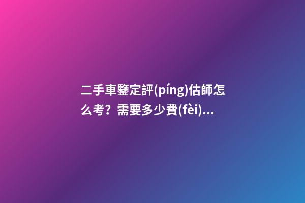 二手車鑒定評(píng)估師怎么考？需要多少費(fèi)用？